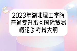 2023年湖北理工学院普通专升本《国际贸易概论》考试大纲