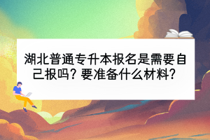 湖北普通专升本报名是需要自己报吗？要准备什么材料？