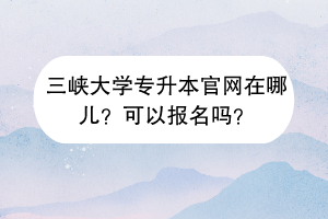 三峡大学专升本官网在哪儿？可以报名吗？