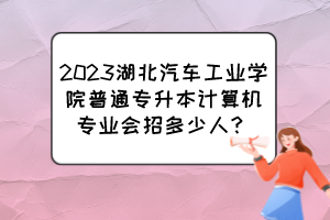 2023湖北汽车工业学院普通专升本计算机专业会招多少人？