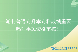 湖北普通专升本专科成绩重要吗？事关资格审核！