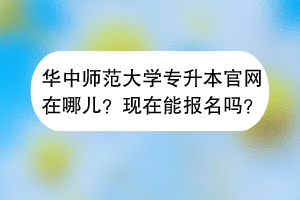 华中师范大学专升本官网在哪儿？现在能报名吗？