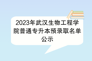 2023年武汉生物工程学院普通专升本预录取名单公示