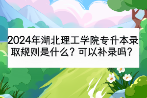 2024年湖北理工学院专升本录取规则是什么？可以补录吗？