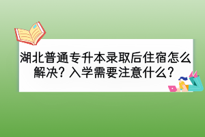 湖北普通专升本录取后住宿怎么解决？入学需要注意什么？