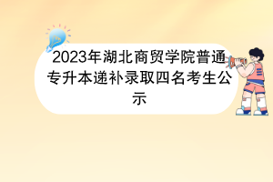 2023年湖北商贸学院普通专升本递补录取四名考生公示