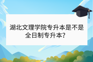 湖北文理学院专升本是不是全日制专升本？