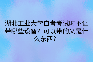 湖北工业大学自考考试时不让带哪些设备？可以带的又是什么东西？