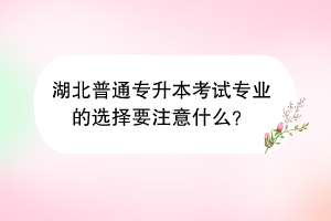 湖北普通专升本考试专业的选择要注意什么？