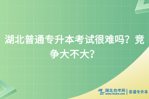 湖北普通专升本考试很难吗？竞争大不大？