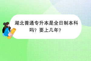 湖北普通专升本是全日制本科吗？要上几年？