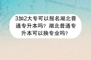 ​3加2大专可以报名湖北普通专升本吗？湖北普通专升本可以换专业吗？