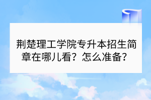 荆楚理工学院专升本招生简章在哪儿看？怎么准备？