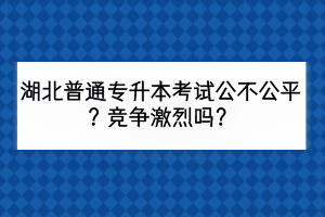 湖北普通专升本考试公不公平？竞争激烈吗？