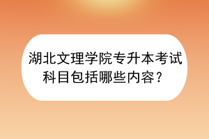 湖北文理学院专升本考试科目包括哪些内容？