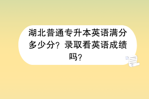 湖北普通专升本英语满分多少分？录取看英语成绩吗？