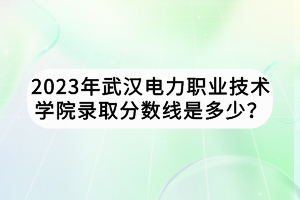 2023年武汉电力职业技术学院录取分数线是多少？