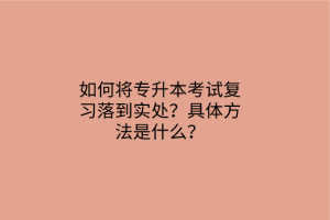 如何将专升本考试复习落到实处？具体方法是什么？