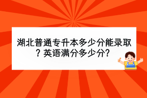 湖北普通专升本多少分能录取？英语满分多少分？