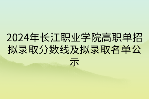 2024年长江职业学院高职单招拟录取分数线及拟录取名单公示