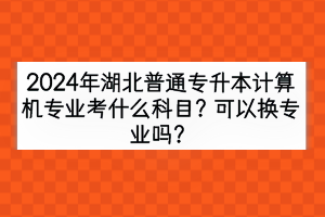 2024年湖北普通专升本计算机专业考什么科目？可以换专业吗？