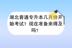 湖北普通专升本几月份开始考试？现在准备来得及吗？