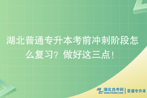 湖北普通专升本考前冲刺阶段怎么复习？做好这三点！ ​