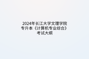 2024年长江大学文理学院专升本《计算机专业综合》考试大纲