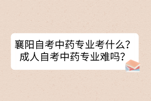 襄阳自考中药专业考什么？成人自考中药专业难吗？