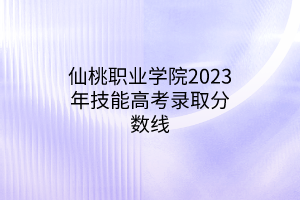 仙桃职业学院2023年技能高考录取分数线