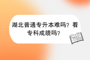 湖北普通专升本难吗？看专科成绩吗？