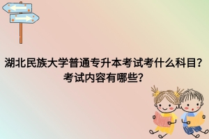 湖北民族大学普通专升本考试考什么科目？考试内容有哪些？