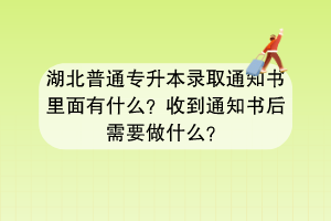 湖北普通专升本录取通知书里面有什么？收到通知书后需要做什么？