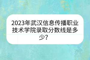 2023年武汉信息传播职业技术学院录取分数线是多少？