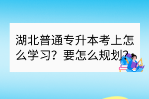 湖北普通专升本考上怎么学习？要怎么规划？