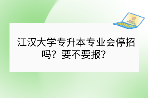 江汉大学专升本专业会停招吗？要不要报？