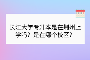 长江大学专升本是在荆州上学吗？是在哪个校区？