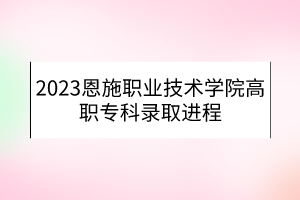 2023恩施职业技术学院高职专科录取进程