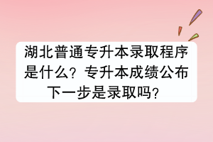 湖北普通专升本录取程序是什么？专升本成绩公布下一步是录取吗？