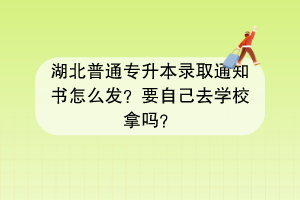 湖北普通专升本录取通知书怎么发？要自己去学校拿吗？