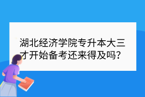 湖北经济学院专升本大三才开始备考还来得及吗？