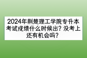 2024年荆楚理工学院专升本考试成绩什么时候出？没考上还有机会吗？