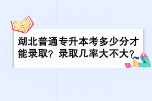 湖北普通专升本考多少分才能录取？录取几率大不大？