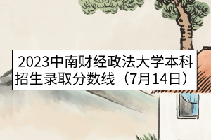 2023中南财经政法大学本科招生录取分数线（7月14日）