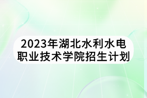 2023年湖北水利水电职业技术学院招生计划