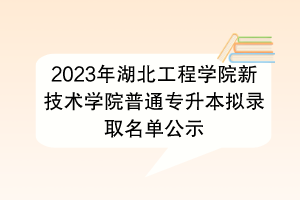 2023年湖北工程学院新技术学院普通专升本拟录取名单公示