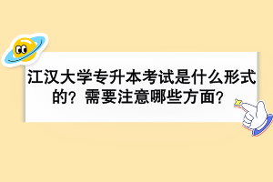 江汉大学专升本考试是什么形式的？需要注意哪些方面？