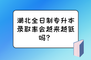 湖北全日制专升本录取率会越来越低吗？