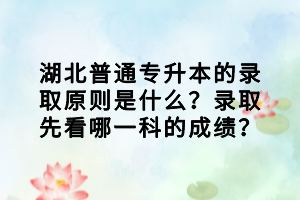 湖北普通专升本的录取原则是什么？录取先看哪一科的成绩？