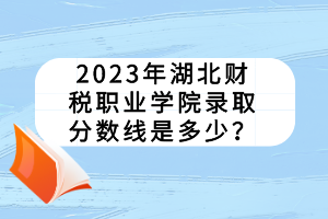 2023年湖北财税职业学院录取分数线是多少？